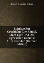 Beitrge Zur Geschichte Der Knigl. Stadt Eger Und Des Eger`schen Gebiets: Aus Urkunden (German Edition)