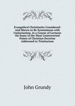 Evangelical Christianity Considered: And Shewn to Be Synonimous with Unitarianism, in a Course of Lectures On Some of the Most Controverted Points of Christian Doctrine Addressed to Trinitarians