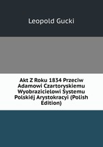 Akt Z Roku 1834 Przeciw Adamowi Czartoryskiemu Wyobrazicielowi Systemu Polskij Arystokracyi (Polish Edition)