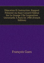 ducation Et Instruction: Rapport Prsent Au Haut Conseil Fdral Sur Le Groupe I De L`exposition Universelle Paris En 1900 (French Edition)