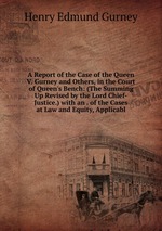 A Report of the Case of the Queen V. Gurney and Others, in the Court of Queen`s Bench: (The Summing Up Revised by the Lord Chief-Justice.) with an . of the Cases at Law and Equity, Applicabl