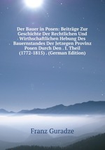 Der Bauer in Posen: Beitrge Zur Geschichte Der Rechtlichen Und Wirthschaftlichen Hebung Des Bauernstandes Der Jetzegen Provinz Posen Durch Den . I. Theil (1772-1815) . (German Edition)
