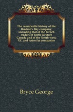 The remarkable history of the Hudson`s Bay company, including that of the French traders of north-western Canada and of the North-west, XY, and Astor fur companies