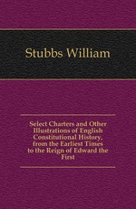 Select Charters and Other Illustrations of English Constitutional History, from the Earliest Times to the Reign of Edward the First