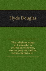 The religious songs of Connacht. A collection of poems, stories, prayers, satires, ranns, charms, etc