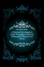 A Rational Investigation of the Principles of Natural Philosophy, Physical and Moral