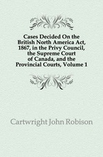 Cases Decided On the British North America Act, 1867, in the Privy Council, the Supreme Court of Canada, and the Provincial Courts, Volume 1