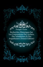 Recherches Historiques Sur Les Corporations Des Archers, Des Arbaltriers Et Des Arquebusiers (French Edition)