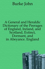 A General and Heraldic Dictionary of the Peerages of England, Ireland, and Scotland, Extinct, Dormant, and in Abeyance. England