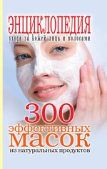 300 эффективных масок из натуральных продуктов. Энциклопедия ухода за кожей лица и волосами