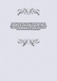 Акты Виленской археографической комиссии. Том VI. Акты Брестского городского суда, акты Брестского Подкоморского суда, акты Брестской Магдербургии, акты Кобринской Магдербурги, акты Каменецкой Магдербурги.