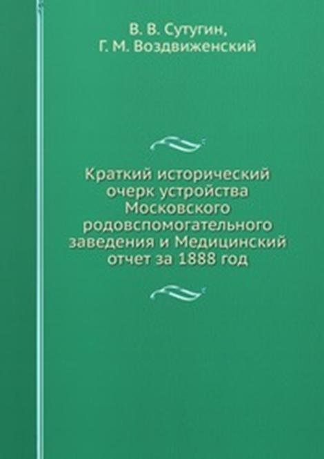 Краткий исторический очерк устройства Московского родовспомогательного заведения и Медицинский отчет за 1888 год.