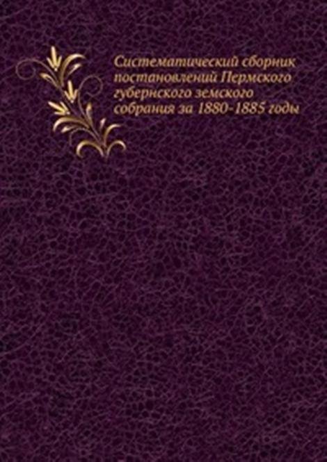 Систематический сборник постановлений Пермского губернского земского собрания за 1880-1885 годы