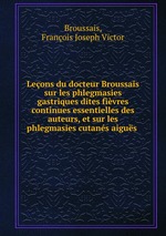 Leons du docteur Broussais sur les phlegmasies gastriques dites fivres continues essentielles des auteurs, et sur les phlegmasies cutans aigus