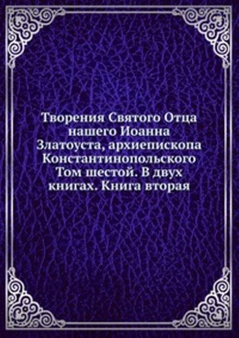 Творения Святого Отца нашего Иоанна Златоуста, архиепископа Константинопольского. Том шестой. В двух книгах. Книга вторая