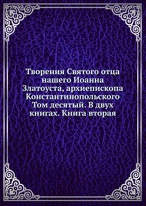 Творения Святого отца нашего Иоанна Златоуста, архиепископа Константинопольского. Том десятый. В двух книгах. Книга вторая