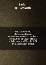 Mohammed and Mohammedanism. lectures delivered at the Royal Institution of Great Britain in February and March 1874, by R. Bosworth Smith