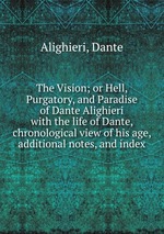 The Vision; or Hell, Purgatory, and Paradise of Dante Alighieri. with the life of Dante, chronological view of his age, additional notes, and index