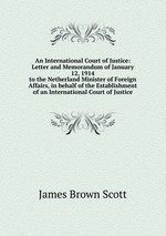 An International Court of Justice: Letter and Memorandum of January 12, 1914. to the Netherland Minister of Foreign Affairs, in behalf of the Establishment of an International Court of Justice