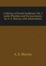 A History of Greek Sculpture, Vol. 2. under Pheidias and his successors, by A. S. Murray, with illustrations