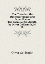 The Traveller, the Deserted Village and Other Poems. The Poems of Goldsmith, by Oliver Goldsmith, M.B