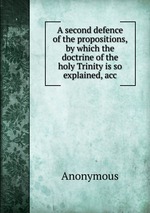 A second defence of the propositions, by which the doctrine of the holy Trinity is so explained, acc