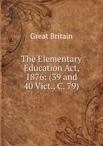 The Elementary Education Act, 1876: (39 and 40 Vict., C. 79)