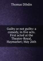Guilty or not guilty: a comedy, in five acts. First acted at the Theatre-Royal, Haymarket; May 26th
