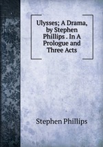 Ulysses; A Drama, by Stephen Phillips . In A Prologue and Three Acts