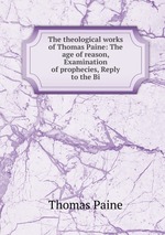 The theological works of Thomas Paine: The age of reason, Examination of prophecies, Reply to the Bi