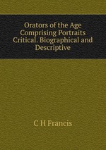 Orators of the Age Comprising Portraits Critical. Biographical and Descriptive