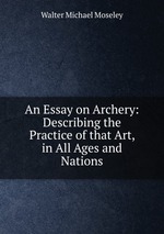 An Essay on Archery: Describing the Practice of that Art, in All Ages and Nations