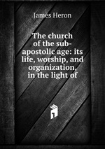 The church of the sub-apostolic age: its life, worship, and organization, in the light of