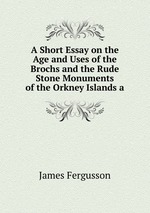 A Short Essay on the Age and Uses of the Brochs and the Rude Stone Monuments of the Orkney Islands a