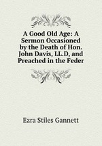 A Good Old Age: A Sermon Occasioned by the Death of Hon. John Davis, LL.D, and Preached in the Feder