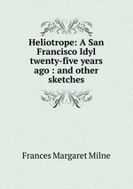 Heliotrope: A San Francisco Idyl twenty-five years ago : and other sketches