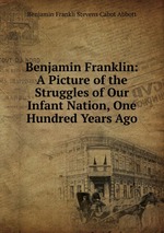 Benjamin Franklin: A Picture of the Struggles of Our Infant Nation, One Hundred Years Ago