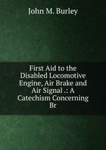 First Aid to the Disabled Locomotive Engine, Air Brake and Air Signal .: A Catechism Concerning Br