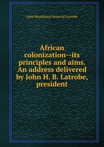 African colonization--its principles and aims. An address delivered by John H. B. Latrobe, president