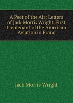 A Poet of the Air: Letters of Jack Morris Wright, First Lieutenant of the American Aviation in Franc