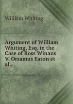 Argument of William Whiting, Esq. in the Case of Ross Winans V. Orsamus Eaton et al.,