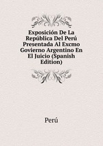 Exposicin De La Repblica Del Per Presentada Al Excmo Govierno Argentino En El Juicio (Spanish Edition)