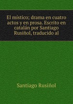 El mstico; drama en cuatro actos y en prosa. Escrito en cataln por Santiago Rusiol, traducido al