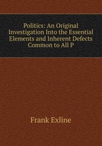 Politics: An Original Investigation Into the Essential Elements and Inherent Defects Common to All P