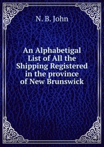 An Alphabetigal List of All the Shipping Registered in the province of New Brunswick