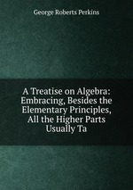 A Treatise on Algebra: Embracing, Besides the Elementary Principles, All the Higher Parts Usually Ta