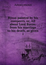Byron painted by his compeers, or, All about Lord Byron: from his marriage to his death, as given i