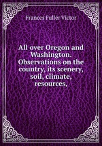 All over Oregon and Washington. Observations on the country, its scenery, soil, climate, resources,