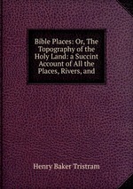 Bible Places: Or, The Topography of the Holy Land: a Succint Account of All the Places, Rivers, and