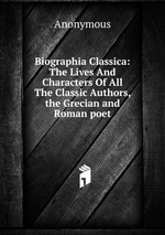 Biographia Classica: The Lives And Characters Of All The Classic Authors, the Grecian and Roman poet